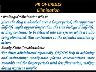 PK OF CRDDS
Elimination
•
•
•Prolonged Elimination Phase:
Since the drug is absorbed over a longer period, the "apparent"
half-life might appear longer than the true biological half-life,
as drug continues to be released into the system while it's also
being eliminated. This contributes to the extended duration of
action.
Steady-State Considerations:
For drugs administered repeatedly, CRDDS help in achieving
and maintaining steady-state plasma concentrations more
smoothly and for longer periods with less fluctuation, making
dosing regimens simpler.
 