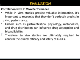 EVALUATION
•
•
Correlation with In Vivo Performance
• While in vitro studies provide valuable information, it's
important to recognize that they don't perfectly predict in
vivo performance.
• Factors such as gastrointestinal physiology, metabolism,
and drug distribution can influence drug absorption and
bioavailability.
• Therefore, in vivo studies are ultimately required to
confirm the clinical efficacy and safety of CRDFs.
 