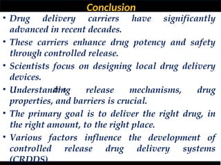 Conclusion
ZIF-8
• Drug delivery carriers have significantly
advanced in recent decades.
• These carriers enhance drug potency and safety
through controlled release.
• Scientists focus on designing local drug delivery
devices.
• Understanding release mechanisms, drug
properties, and barriers is crucial.
• The primary goal is to deliver the right drug, in
the right amount, to the right place.
• Various factors influence the development of
controlled release drug delivery systems
(CRDDS).
 