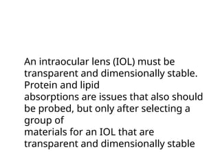 An intraocular lens (IOL) must be
transparent and dimensionally stable.
Protein and lipid
absorptions are issues that also should
be probed, but only after selecting a
group of
materials for an IOL that are
transparent and dimensionally stable
 