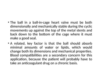 • The ball in a ball-in-cage heart valve must be both
dimensionally and mechanically stable during the cyclic
movements up against the top of the metal stents and
back down to the bottom of the cage where it must
make a good seal.
• A related, key factor is that the ball should absorb
minimal amounts of water or lipids, which would
change both its dimensions and mechanical properties.
Blood compatibilities are a secondary concern for this
application, because the patient will probably have to
take an anticoagulant drug on a chronic basis.
 