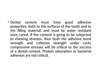 • Dental cement must have good adhesive
properties, both to the surfaces of the tooth and to
the filling material, and must be water resistant
once cured. If the cement is going to be subjected
to chewing stresses, then both the adhesive bond
strength and cohesive strength under cyclic
compressive stresses will be critical to the success
of a dental cement. Protein adsorption or bacterial
adhesion are not critical.
 