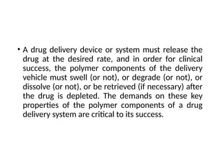 • A drug delivery device or system must release the
drug at the desired rate, and in order for clinical
success, the polymer components of the delivery
vehicle must swell (or not), or degrade (or not), or
dissolve (or not), or be retrieved (if necessary) after
the drug is depleted. The demands on these key
properties of the polymer components of a drug
delivery system are critical to its success.
 
