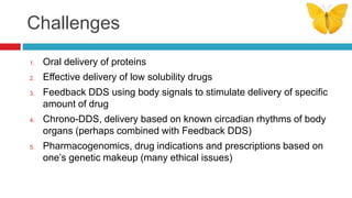 Challenges
1. Oral delivery of proteins
2. Effective delivery of low solubility drugs
3. Feedback DDS using body signals to stimulate delivery of specific
amount of drug
4. Chrono-DDS, delivery based on known circadian rhythms of body
organs (perhaps combined with Feedback DDS)
5. Pharmacogenomics, drug indications and prescriptions based on
one’s genetic makeup (many ethical issues)
 