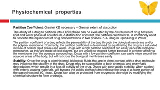 Physiochemical properties
Partition Coefficient: Greater KD necessary – Greater extent of absorption
The ability of a drug to partition into a lipid phase can be evaluated by the distribution of drug between
lipid and water phase at equilibrium. A distribution constant, the partition coefficient K, is commonly used
to describe the equilibrium of drug concentrations in two phases. KD- Drug in Lipid/Drug in Water
The partition coefficient of a drug reflects the permeability of the drug through the biological membrane and/or
the polymer membrane. Commonly, the partition coefficient is determined by equilibrating the drug in a saturated
mixture of octanol (lipid phase) and water. Drugs with a high partition coefficient can easily penetrate biological
membranes, as they are made of lipid bilayers, but are unable to proceed further because of a higher affinity to
the membrane than the aqueous surroundings. Drugs with a low partition coefficient can easily move around the
aqueous areas of the body, but will not cross the biological membranes easily
Stability: Once the drug is administered, biological fluids that are in direct contact with a drug molecule
may influence the stability of the drug. Drugs may be susceptible to both chemical and enzymatic
degradation, which results in a loss of activity of the drug. Drugs with poor acidic stability, when coated
with enteric coating materials, will bypass the acidic stomach and release the drug at a lower portion of
the gastrointestinal (GI) tract. Drugs can also be protected from enzymatic cleavage by modifying the
chemical structure to form prodrugs.
 