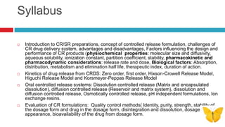 Syllabus
 Introduction to CR/SR preparations, concept of controlled release formulation, challenges of
CR drug delivery system, advantages and disadvantages, Factors influencing the design and
performance of CR products (physiochemical properties: molecular size and diffusivity,
aqueous solubility, ionization constant, partition coefficient, stability, pharmacokinetic and
pharmacodynamic considerations: release rate and dose, Biological factors: Absorption,
distribution, metabolism and elimination half life, therapeutic index, duration of action.
 Kinetics of drug release from CRDS: Zero order, first order, Hixson-Crowell Release Model,
Higuchi Release Model and Korsmeyer-Peppas Release Model
 Oral controlled release systems: Dissolution controlled release (Matrix and encapsulated
dissolution), diffusion controlled release (Reservoir and matrix system), dissolution and
diffusion controlled release, Osmotically controlled release, pH independent formulations, Ion
exchange resins.
 Evaluation of CR formulations: Quality control methods( Identity, purity, strength, stability of
the dosage form and drug in the dosage form, disintegration and dissolution, dosage form
appearance, bioavailability of the drug from dosage form.
 