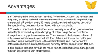 Advantages
2. Improved patient compliance, resulting from the reduction in the number and
frequency of doses required to maintain the desired therapeutic response, e.g.
one peroral MR product every 12 hours contributes to the improved control of
therapeutic drug concentration achieved with such products.
3. There is a reduction in the incidence and severity of localized gastrointestinal
side-effects produced by 'dose dumping' of irritant drugs from conventional
dosage forms, e.g. potassium chloride. The more controlled, slower release of
potassium chloride from its peroral MR formulations minimizes the build-up of
localized irritant concentrations in the gastrointestinal tract. Consequently,
potassium chloride is now administered perorally almost exclusively in MR form.
4. It is claimed that cost savings are made from the better disease management
that can be achieved with MR products.
 
