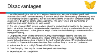 Disadvantages
1. Variable physiological factors, such as gastrointestinal pH, enzyme activities, gastric and
intestinal transit rates, food and severity of disease, which often influence drug bioavailability from
conventional peroral dosage forms, may also interfere with the precision of control of release and
absorption of drugs from peroral CR dosage forms. The achievement and maintenance of
prolonged drug action depends on such control.
2. The rate of transit of CR peroral products along the gastrointestinal tract limits the maximum
period for which a therapeutic response can be maintained following administration of a 'single
dose' to approximately 12 hours, plus the length of time that absorbed drug continues to exert its
therapeutic activity.
3. CR products, which tend to remain intact, may become lodged at some site along the
gastrointestinal tract. If this occurs, slow release of the drug may produce a high localized
concentration that causes local irritation to the gastrointestinal mucosa. CR products which are
formulated to disperse in the gastrointestinal fluids are less likely to cause such problems.
4. Not suitable for short or High Biological half life molecule
5. Dose Dumping (Specially for narrow therapeutics window drugs)
6. Expensive per unit dosage form
 