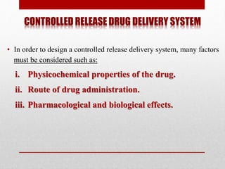 CONTROLLED RELEASE DRUG DELIVERY SYSTEM
• In order to design a controlled release delivery system, many factors
must be considered such as:
i. Physicochemical properties of the drug.
ii. Route of drug administration.
iii. Pharmacological and biological effects.
 