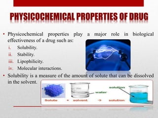 PHYSICOCHEMICAL PROPERTIES OF DRUG
• Physicochemical properties play a major role in biological
effectiveness of a drug such as:
i. Solubility.
ii. Stability.
iii. Lipophilicity.
iv. Molecular interactions.
• Solubility is a measure of the amount of solute that can be dissolved
in the solvent.
 