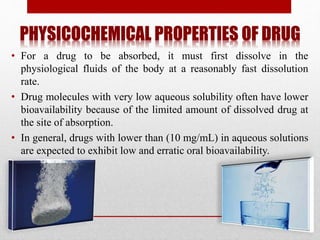 PHYSICOCHEMICAL PROPERTIES OF DRUG
• For a drug to be absorbed, it must first dissolve in the
physiological fluids of the body at a reasonably fast dissolution
rate.
• Drug molecules with very low aqueous solubility often have lower
bioavailability because of the limited amount of dissolved drug at
the site of absorption.
• In general, drugs with lower than (10 mg/mL) in aqueous solutions
are expected to exhibit low and erratic oral bioavailability.
 