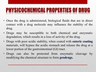 PHYSICOCHEMICAL PROPERTIES OF DRUG
• Once the drug is administered, biological fluids that are in direct
contact with a drug molecule may influence the stability of the
drug.
• Drugs may be susceptible to both chemical and enzymatic
degradation, which results in a loss of activity of the drug.
• Drugs with poor acidic stability, when coated with enteric coating
materials, will bypass the acidic stomach and release the drug at a
lower portion of the gastrointestinal (GI) tract.
• Drugs can also be protected from enzymatic cleavage by
modifying the chemical structure to form prodrugs.
 