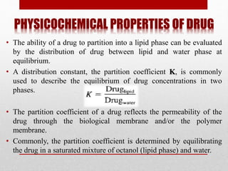 PHYSICOCHEMICAL PROPERTIES OF DRUG
• The ability of a drug to partition into a lipid phase can be evaluated
by the distribution of drug between lipid and water phase at
equilibrium.
• A distribution constant, the partition coefficient K, is commonly
used to describe the equilibrium of drug concentrations in two
phases.
• The partition coefficient of a drug reflects the permeability of the
drug through the biological membrane and/or the polymer
membrane.
• Commonly, the partition coefficient is determined by equilibrating
the drug in a saturated mixture of octanol (lipid phase) and water.
 