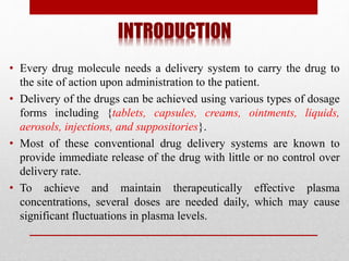 INTRODUCTION
• Every drug molecule needs a delivery system to carry the drug to
the site of action upon administration to the patient.
• Delivery of the drugs can be achieved using various types of dosage
forms including {tablets, capsules, creams, ointments, liquids,
aerosols, injections, and suppositories}.
• Most of these conventional drug delivery systems are known to
provide immediate release of the drug with little or no control over
delivery rate.
• To achieve and maintain therapeutically effective plasma
concentrations, several doses are needed daily, which may cause
significant fluctuations in plasma levels.
 