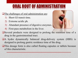 ORAL ROUT OF ADMINISTRATION
The challenges of oral administration are:
1) Short GI transit time.
2) Extreme acidic ph.
3) Abundant presence of digestive enzymes.
4) First-pass metabolism in the liver.
Several products were designed to prolong the retention time of a
drug in the gastrointestinal tract.
A hydro dynamically balanced drug-delivery system (HBS) is
designed to prolong gastric residence time of the drug.
This dosage form is also called floating capsules or tablets because
of this characteristic.
 