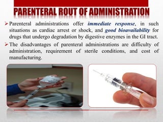 PARENTERAL ROUT OF ADMINISTRATION
Parenteral administrations offer immediate response, in such
situations as cardiac arrest or shock, and good bioavailability for
drugs that undergo degradation by digestive enzymes in the GI tract.
The disadvantages of parenteral administrations are difficulty of
administration, requirement of sterile conditions, and cost of
manufacturing.
 