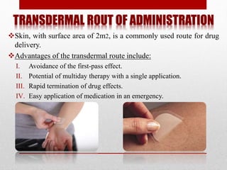TRANSDERMAL ROUT OF ADMINISTRATION
Skin, with surface area of 2m2, is a commonly used route for drug
delivery.
Advantages of the transdermal route include:
I. Avoidance of the first-pass effect.
II. Potential of multiday therapy with a single application.
III. Rapid termination of drug effects.
IV. Easy application of medication in an emergency.
 