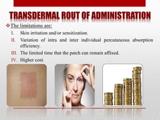 TRANSDERMAL ROUT OF ADMINISTRATION
The limitations are:
I. Skin irritation and/or sensitization.
II. Variation of intra and inter individual percutaneous absorption
efficiency.
III. The limited time that the patch can remain affixed.
IV. Higher cost.
 