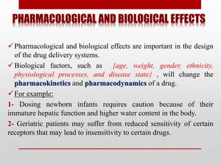 PHARMACOLOGICAL AND BIOLOGICAL EFFECTS
Pharmacological and biological effects are important in the design
of the drug delivery systems.
Biological factors, such as {age, weight, gender, ethnicity,
physiological processes, and disease state} , will change the
pharmacokinetics and pharmacodynamics of a drug.
For example:
1- Dosing newborn infants requires caution because of their
immature hepatic function and higher water content in the body.
2- Geriatric patients may suffer from reduced sensitivity of certain
receptors that may lead to insensitivity to certain drugs.
 