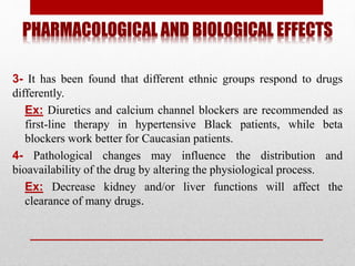PHARMACOLOGICAL AND BIOLOGICAL EFFECTS
3- It has been found that different ethnic groups respond to drugs
differently.
Ex: Diuretics and calcium channel blockers are recommended as
first-line therapy in hypertensive Black patients, while beta
blockers work better for Caucasian patients.
4- Pathological changes may influence the distribution and
bioavailability of the drug by altering the physiological process.
Ex: Decrease kidney and/or liver functions will affect the
clearance of many drugs.
 