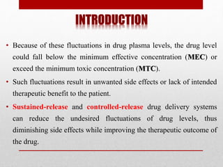 INTRODUCTION
• Because of these fluctuations in drug plasma levels, the drug level
could fall below the minimum effective concentration (MEC) or
exceed the minimum toxic concentration (MTC).
• Such fluctuations result in unwanted side effects or lack of intended
therapeutic benefit to the patient.
• Sustained-release and controlled-release drug delivery systems
can reduce the undesired fluctuations of drug levels, thus
diminishing side effects while improving the therapeutic outcome of
the drug.
 