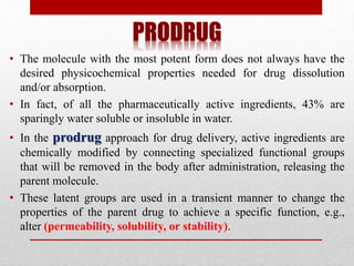 PRODRUG
• The molecule with the most potent form does not always have the
desired physicochemical properties needed for drug dissolution
and/or absorption.
• In fact, of all the pharmaceutically active ingredients, 43% are
sparingly water soluble or insoluble in water.
• In the prodrug approach for drug delivery, active ingredients are
chemically modified by connecting specialized functional groups
that will be removed in the body after administration, releasing the
parent molecule.
• These latent groups are used in a transient manner to change the
properties of the parent drug to achieve a specific function, e.g.,
alter (permeability, solubility, or stability).
 