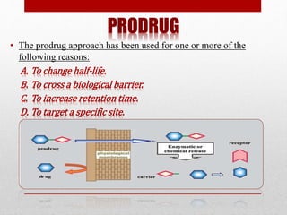 PRODRUG
• The prodrug approach has been used for one or more of the
following reasons:
A. To change half-life.
B. To cross a biological barrier.
C. To increase retention time.
D. To target a specific site.
 