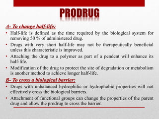 PRODRUG
A- To change half-life:
• Half-life is defined as the time required by the biological system for
removing 50 % of administered drug.
• Drugs with very short half-life may not be therapeutically beneficial
unless this characteristic is improved.
• Attaching the drug to a polymer as part of a pendent will enhance its
half-life.
• Modification of the drug to protect the site of degradation or metabolism
is another method to achieve longer half-life.
B- To cross a biological barrier:
• Drugs with unbalanced hydrophilic or hydrophobic properties will not
effectively cross the biological barriers.
• Attachment of functional groups can change the properties of the parent
drug and allow the prodrug to cross the barrier.
 