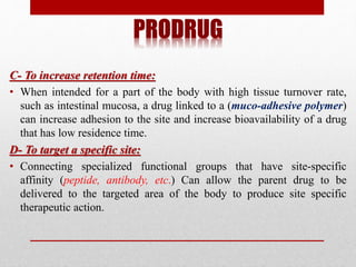 PRODRUG
C- To increase retention time:
• When intended for a part of the body with high tissue turnover rate,
such as intestinal mucosa, a drug linked to a (muco-adhesive polymer)
can increase adhesion to the site and increase bioavailability of a drug
that has low residence time.
D- To target a specific site:
• Connecting specialized functional groups that have site-specific
affinity (peptide, antibody, etc.) Can allow the parent drug to be
delivered to the targeted area of the body to produce site specific
therapeutic action.
 