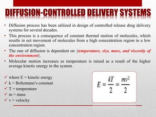 DIFFUSION-CONTROLLED DELIVERY SYSTEMS
• Diffusion process has been utilized in design of controlled release drug delivery
systems for several decades.
• This process is a consequence of constant thermal motion of molecules, which
results in net movement of molecules from a high concentration region to a low
concentration region.
• The rate of diffusion is dependent on {temperature, size, mass, and viscosity of
the environment}.
• Molecular motion increases as temperature is raised as a result of the higher
average kinetic energy in the system.
 where E = kinetic energy
 k = Boltzmann’s constant
 T = temperature
 m = mass
 v = velocity
 