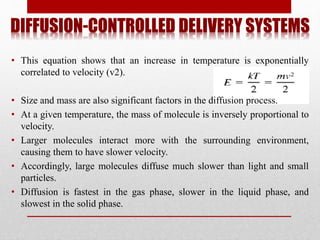 DIFFUSION-CONTROLLED DELIVERY SYSTEMS
• This equation shows that an increase in temperature is exponentially
correlated to velocity (v2).
• Size and mass are also significant factors in the diffusion process.
• At a given temperature, the mass of molecule is inversely proportional to
velocity.
• Larger molecules interact more with the surrounding environment,
causing them to have slower velocity.
• Accordingly, large molecules diffuse much slower than light and small
particles.
• Diffusion is fastest in the gas phase, slower in the liquid phase, and
slowest in the solid phase.
 