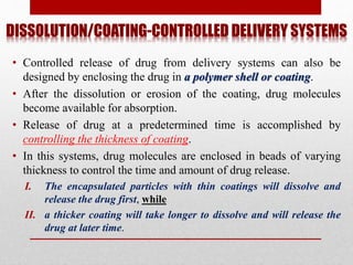 DISSOLUTION/COATING-CONTROLLED DELIVERY SYSTEMS
• Controlled release of drug from delivery systems can also be
designed by enclosing the drug in a polymer shell or coating.
• After the dissolution or erosion of the coating, drug molecules
become available for absorption.
• Release of drug at a predetermined time is accomplished by
controlling the thickness of coating.
• In this systems, drug molecules are enclosed in beads of varying
thickness to control the time and amount of drug release.
I. The encapsulated particles with thin coatings will dissolve and
release the drug first, while
II. a thicker coating will take longer to dissolve and will release the
drug at later time.
 