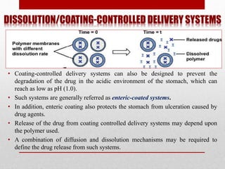 DISSOLUTION/COATING-CONTROLLED DELIVERY SYSTEMS
• Coating-controlled delivery systems can also be designed to prevent the
degradation of the drug in the acidic environment of the stomach, which can
reach as low as pH (1.0).
• Such systems are generally referred as enteric-coated systems.
• In addition, enteric coating also protects the stomach from ulceration caused by
drug agents.
• Release of the drug from coating controlled delivery systems may depend upon
the polymer used.
• A combination of diffusion and dissolution mechanisms may be required to
define the drug release from such systems.
 