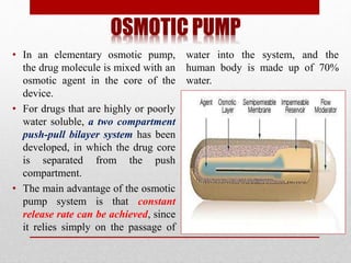 OSMOTIC PUMP
• In an elementary osmotic pump,
the drug molecule is mixed with an
osmotic agent in the core of the
device.
• For drugs that are highly or poorly
water soluble, a two compartment
push-pull bilayer system has been
developed, in which the drug core
is separated from the push
compartment.
• The main advantage of the osmotic
pump system is that constant
release rate can be achieved, since
it relies simply on the passage of
water into the system, and the
human body is made up of 70%
water.
 