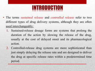 INTRODUCTION
• The terms sustained release and controlled release refer to two
different types of drug delivery systems, although they are often
used interchangeably:
1. Sustained-release dosage forms are systems that prolong the
duration of the action by slowing the release of the drug,
usually at the cost of delayed onset and its pharmacological
action.
2. Controlled-release drug systems are more sophisticated than
just simply delaying the release rate and are designed to deliver
the drug at specific release rates within a predetermined time
period.
 