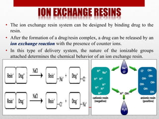 ION EXCHANGE RESINS
• The ion exchange resin system can be designed by binding drug to the
resin.
• After the formation of a drug/resin complex, a drug can be released by an
ion exchange reaction with the presence of counter ions.
• In this type of delivery system, the nature of the ionizable groups
attached determines the chemical behavior of an ion exchange resin.
 