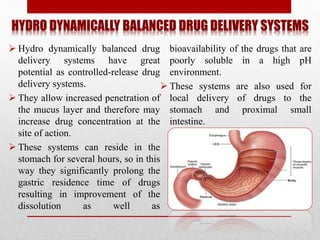 HYDRO DYNAMICALLY BALANCED DRUG DELIVERY SYSTEMS
 Hydro dynamically balanced drug
delivery systems have great
potential as controlled-release drug
delivery systems.
 They allow increased penetration of
the mucus layer and therefore may
increase drug concentration at the
site of action.
 These systems can reside in the
stomach for several hours, so in this
way they significantly prolong the
gastric residence time of drugs
resulting in improvement of the
dissolution as well as
bioavailability of the drugs that are
poorly soluble in a high pH
environment.
 These systems are also used for
local delivery of drugs to the
stomach and proximal small
intestine.
 