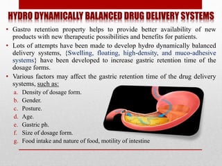 HYDRO DYNAMICALLY BALANCED DRUG DELIVERY SYSTEMS
• Gastro retention property helps to provide better availability of new
products with new therapeutic possibilities and benefits for patients.
• Lots of attempts have been made to develop hydro dynamically balanced
delivery systems, {Swelling, floating, high-density, and muco-adhesive
systems} have been developed to increase gastric retention time of the
dosage forms.
• Various factors may affect the gastric retention time of the drug delivery
systems, such as:
a. Density of dosage form.
b. Gender.
c. Posture.
d. Age.
e. Gastric ph.
f. Size of dosage form.
g. Food intake and nature of food, motility of intestine
 