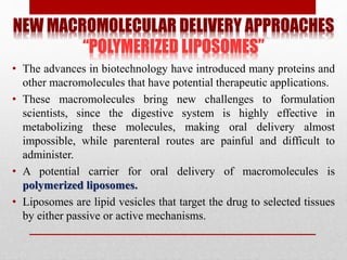 NEW MACROMOLECULAR DELIVERY APPROACHES
“POLYMERIZED LIPOSOMES”
• The advances in biotechnology have introduced many proteins and
other macromolecules that have potential therapeutic applications.
• These macromolecules bring new challenges to formulation
scientists, since the digestive system is highly effective in
metabolizing these molecules, making oral delivery almost
impossible, while parenteral routes are painful and difficult to
administer.
• A potential carrier for oral delivery of macromolecules is
polymerized liposomes.
• Liposomes are lipid vesicles that target the drug to selected tissues
by either passive or active mechanisms.
 