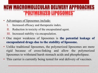 NEW MACROMOLECULAR DELIVERY APPROACHES
“POLYMERIZED LIPOSOMES”
• Advantages of liposomes include:
I. Increased efficacy and therapeutic index.
II. Reduction in toxicity of the encapsulated agent.
III. Increased stability via encapsulation.
• One major weakness of liposomes is the potential leakage of
encapsulated drugs due to the stability of liposome.
• Unlike traditional liposomes, the polymerized liposomes are more
rigid because of cross-linking and allow the polymerized
liposomes to withstand harsh stomach acids and phospholipase.
• This carrier is currently being tested for oral delivery of vaccines.
 