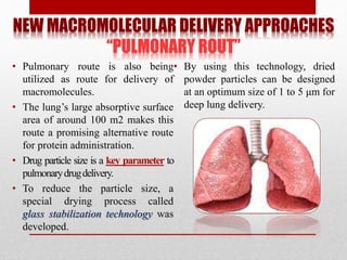 NEW MACROMOLECULAR DELIVERY APPROACHES
“PULMONARY ROUT”
• Pulmonary route is also being
utilized as route for delivery of
macromolecules.
• The lung’s large absorptive surface
area of around 100 m2 makes this
route a promising alternative route
for protein administration.
• Drug particle size is a key parameter to
pulmonarydrugdelivery.
• To reduce the particle size, a
special drying process called
glass stabilization technology was
developed.
• By using this technology, dried
powder particles can be designed
at an optimum size of 1 to 5 μm for
deep lung delivery.
 