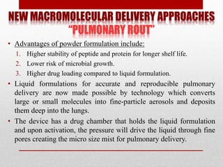 NEW MACROMOLECULAR DELIVERY APPROACHES
“PULMONARY ROUT”
• Advantages of powder formulation include:
1. Higher stability of peptide and protein for longer shelf life.
2. Lower risk of microbial growth.
3. Higher drug loading compared to liquid formulation.
• Liquid formulations for accurate and reproducible pulmonary
delivery are now made possible by technology which converts
large or small molecules into fine-particle aerosols and deposits
them deep into the lungs.
• The device has a drug chamber that holds the liquid formulation
and upon activation, the pressure will drive the liquid through fine
pores creating the micro size mist for pulmonary delivery.
 