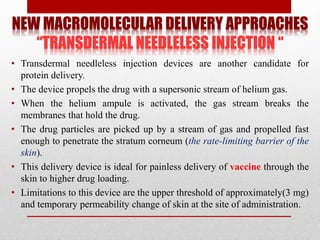 NEW MACROMOLECULAR DELIVERY APPROACHES
“TRANSDERMAL NEEDLELESS INJECTION “
• Transdermal needleless injection devices are another candidate for
protein delivery.
• The device propels the drug with a supersonic stream of helium gas.
• When the helium ampule is activated, the gas stream breaks the
membranes that hold the drug.
• The drug particles are picked up by a stream of gas and propelled fast
enough to penetrate the stratum corneum (the rate-limiting barrier of the
skin).
• This delivery device is ideal for painless delivery of vaccine through the
skin to higher drug loading.
• Limitations to this device are the upper threshold of approximately(3 mg)
and temporary permeability change of skin at the site of administration.
 