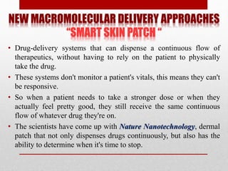NEW MACROMOLECULAR DELIVERY APPROACHES
“SMART SKIN PATCH “
• Drug-delivery systems that can dispense a continuous flow of
therapeutics, without having to rely on the patient to physically
take the drug.
• These systems don't monitor a patient's vitals, this means they can't
be responsive.
• So when a patient needs to take a stronger dose or when they
actually feel pretty good, they still receive the same continuous
flow of whatever drug they're on.
• The scientists have come up with Nature Nanotechnology, dermal
patch that not only dispenses drugs continuously, but also has the
ability to determine when it's time to stop.
 