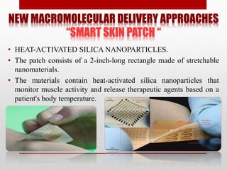 NEW MACROMOLECULAR DELIVERY APPROACHES
“SMART SKIN PATCH “
• HEAT-ACTIVATED SILICA NANOPARTICLES.
• The patch consists of a 2-inch-long rectangle made of stretchable
nanomaterials.
• The materials contain heat-activated silica nanoparticles that
monitor muscle activity and release therapeutic agents based on a
patient's body temperature.
 