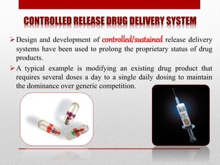 CONTROLLED RELEASE DRUG DELIVERY SYSTEM
Design and development of controlled/sustained release delivery
systems have been used to prolong the proprietary status of drug
products.
A typical example is modifying an existing drug product that
requires several doses a day to a single daily dosing to maintain
the dominance over generic competition.
 