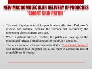 NEW MACROMOLECULAR DELIVERY APPROACHES
“SMART SKIN PATCH “
• This sort of system is ideal for people who suffer from Parkinson's
disease, for instance, because the tremors that accompany the
movement disorder aren't constant.
• When a patient starts to tremble, the patch can pick up on the
motion and release a small amount of the drug it contains.
• The silica nanoparticles are heat-activated so "stretchable heaters"
also embedded into the patch that allow them to control the rate of
drug delivery if needed.
 