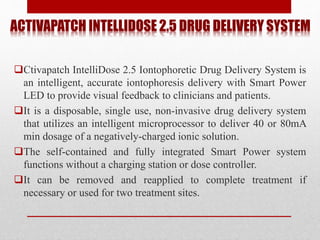 ACTIVAPATCH INTELLIDOSE 2.5 DRUG DELIVERY SYSTEM
Ctivapatch IntelliDose 2.5 Iontophoretic Drug Delivery System is
an intelligent, accurate iontophoresis delivery with Smart Power
LED to provide visual feedback to clinicians and patients.
It is a disposable, single use, non-invasive drug delivery system
that utilizes an intelligent microprocessor to deliver 40 or 80mA
min dosage of a negatively-charged ionic solution.
The self-contained and fully integrated Smart Power system
functions without a charging station or dose controller.
It can be removed and reapplied to complete treatment if
necessary or used for two treatment sites.
 