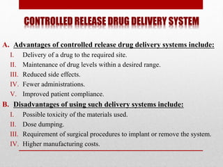 CONTROLLED RELEASE DRUG DELIVERY SYSTEM
A. Advantages of controlled release drug delivery systems include:
I. Delivery of a drug to the required site.
II. Maintenance of drug levels within a desired range.
III. Reduced side effects.
IV. Fewer administrations.
V. Improved patient compliance.
B. Disadvantages of using such delivery systems include:
I. Possible toxicity of the materials used.
II. Dose dumping.
III. Requirement of surgical procedures to implant or remove the system.
IV. Higher manufacturing costs.
 