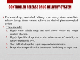 CONTROLLED RELEASE DRUG DELIVERY SYSTEM
 For some drugs, controlled delivery is necessary, since immediate
release dosage forms cannot achieve the desired pharmacological
action.
 These include:
1. Highly water soluble drugs that need slower release and longer
duration of action.
2. Highly lipophilic drugs that require enhancement of solubility to
achieve therapeutic level.
3. Short half-life drugs that require repeated administration.
4. Drugs with nonspecific action that require the delivery to target sites.
 